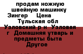 продам ножную швейную машинку “Зингер“ › Цена ­ 6 000 - Тульская обл., Узловский р-н, Узловая г. Домашняя утварь и предметы быта » Другое   